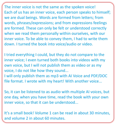 The inner voice is not the same as the spoken voice! Each of us has an inner voice, each person speaks to himself; we are dual beings. Words are formed from letters; from words, phrases/expressions; and from expressions feelings are formed. These can only be felt or understood correctly when we read them personally within ourselves, with our inner voice. To be able to convey them, I had to write them down. I turned the book into voice/audio or video.   I tried everything I could, but they do not compare to the inner voice; I even turned both books into videos with my own voice, but I will not publish them as video or as my voice, I do not like how they sound...  I will only publish them as mp3 with AI Voice and PDF/DOC file format. I wrote with my heart! With another voice...   So, it can be listened to as audio with multiple AI voices, but one day, when you have time, read the book with your own inner voice, so that it can be understood...   It's a small book! Volume 1 can be read in about 30 minutes, and volume 2 in about 60 minutes.