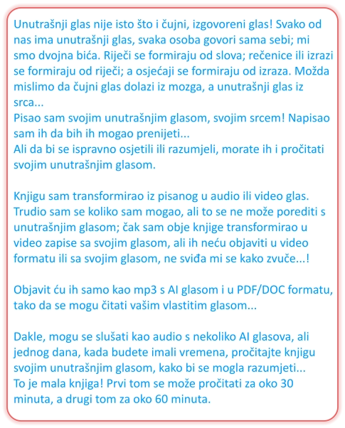 Unutrašnji glas nije isto što i čujni, izgovoreni glas! Svako od nas ima unutrašnji glas, svaka osoba govori sama sebi; mi smo dvojna bića. Riječi se formiraju od slova; rečenice ili izrazi se formiraju od riječi; a osjećaji se formiraju od izraza. Možda mislimo da čujni glas dolazi iz mozga, a unutrašnji glas iz srca... Pisao sam svojim unutrašnjim glasom, svojim srcem! Napisao sam ih da bih ih mogao prenijeti... Ali da bi se ispravno osjetili ili razumjeli, morate ih i pročitati svojim unutrašnjim glasom.  Knjigu sam transformirao iz pisanog u audio ili video glas. Trudio sam se koliko sam mogao, ali to se ne može porediti s unutrašnjim glasom; čak sam obje knjige transformirao u video zapise sa svojim glasom, ali ih neću objaviti u video formatu ili sa svojim glasom, ne sviđa mi se kako zvuče...!  Objavit ću ih samo kao mp3 s AI glasom i u PDF/DOC formatu, tako da se mogu čitati vašim vlastitim glasom...  Dakle, mogu se slušati kao audio s nekoliko AI glasova, ali jednog dana, kada budete imali vremena, pročitajte knjigu svojim unutrašnjim glasom, kako bi se mogla razumjeti... To je mala knjiga! Prvi tom se može pročitati za oko 30 minuta, a drugi tom za oko 60 minuta.