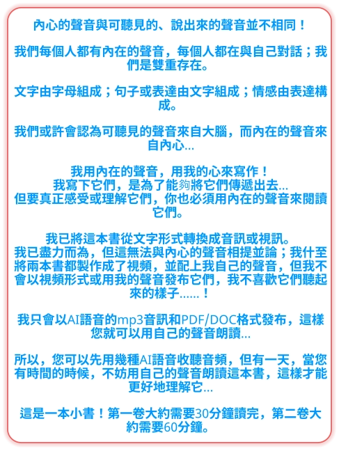 內心的聲音與可聽見的、說出來的聲音並不相同！  我們每個人都有內在的聲音，每個人都在與自己對話；我們是雙重存在。  文字由字母組成；句子或表達由文字組成；情感由表達構成。  我們或許會認為可聽見的聲音來自大腦，而內在的聲音來自內心…  我用內在的聲音，用我的心來寫作！ 我寫下它們，是為了能夠將它們傳遞出去… 但要真正感受或理解它們，你也必須用內在的聲音來閱讀它們。  我已將這本書從文字形式轉換成音訊或視訊。 我已盡力而為，但這無法與內心的聲音相提並論；我什至將兩本書都製作成了視頻，並配上我自己的聲音，但我不會以視頻形式或用我的聲音發布它們，我不喜歡它們聽起來的樣子……！  我只會以AI語音的mp3音訊和PDF/DOC格式發布，這樣您就可以用自己的聲音朗讀…  所以，您可以先用幾種AI語音收聽音頻，但有一天，當您有時間的時候，不妨用自己的聲音朗讀這本書，這樣才能更好地理解它…  這是一本小書！第一卷大約需要30分鐘讀完，第二卷大約需要60分鐘。