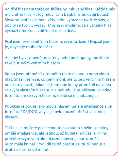 Vnitřní hlas není totéž co slyšitelný, mluvený hlas! Každý z nás má vnitřní hlas, každý mluví sám k sobě; jsme dvojí bytosti. Slova se tvoří z písmen; věty nebo výrazy se tvoří ze slov; a pocity se tvoří z výrazů. Možná si myslíme, že slyšitelný hlas vychází z mozku a vnitřní hlas ze srdce…  Psal jsem svým vnitřním hlasem, svým srdcem! Napsal jsem je, abych je mohl přenášet…  Ale aby byly správně procítěny nebo pochopeny, musíte je také číst svým vnitřním hlasem.  Knihu jsem přeměnil z psaného textu na audio nebo video hlas. Snažil jsem se, co jsem mohl, ale to se s vnitřním hlasem nedá srovnávat; dokonce jsem obě knihy přeměnil na videa se svým vlastním hlasem, ale nebudu je publikovat ve video formátu ani se svým hlasem, nelíbí se mi, jak znějí…!  Publikuji je pouze jako mp3 s hlasem umělé inteligence a ve formátu PDF/DOC, aby si je bylo možné přečíst vlastním hlasem…  Takže si je můžete poslechnout jako audio s několika hlasy umělé inteligence, ale jednou, až budete mít čas, si knihu přečtěte svým vnitřním hlasem, abyste jí porozuměli… Je to malá kniha! První díl se dá přečíst asi za 30 minut a druhý díl asi za 60 minut.