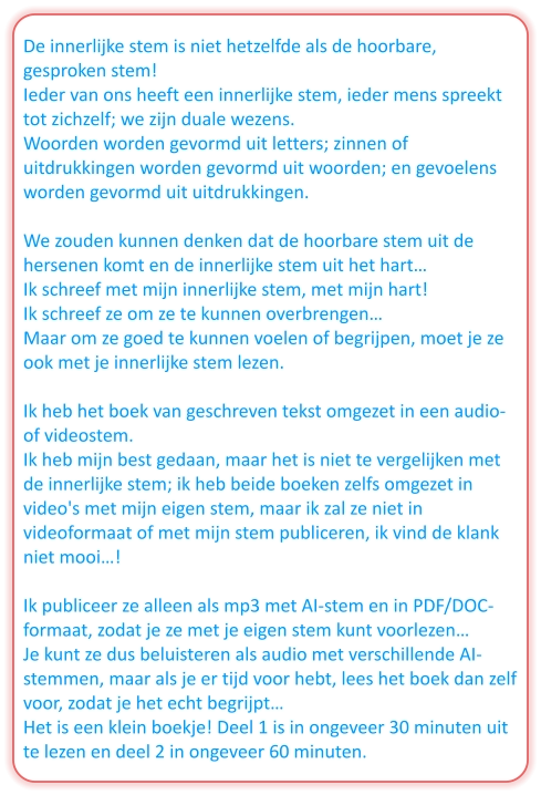De innerlijke stem is niet hetzelfde als de hoorbare, gesproken stem! Ieder van ons heeft een innerlijke stem, ieder mens spreekt tot zichzelf; we zijn duale wezens. Woorden worden gevormd uit letters; zinnen of uitdrukkingen worden gevormd uit woorden; en gevoelens worden gevormd uit uitdrukkingen.  We zouden kunnen denken dat de hoorbare stem uit de hersenen komt en de innerlijke stem uit het hart… Ik schreef met mijn innerlijke stem, met mijn hart! Ik schreef ze om ze te kunnen overbrengen… Maar om ze goed te kunnen voelen of begrijpen, moet je ze ook met je innerlijke stem lezen.  Ik heb het boek van geschreven tekst omgezet in een audio- of videostem. Ik heb mijn best gedaan, maar het is niet te vergelijken met de innerlijke stem; ik heb beide boeken zelfs omgezet in video's met mijn eigen stem, maar ik zal ze niet in videoformaat of met mijn stem publiceren, ik vind de klank niet mooi…!  Ik publiceer ze alleen als mp3 met AI-stem en in PDF/DOC-formaat, zodat je ze met je eigen stem kunt voorlezen… Je kunt ze dus beluisteren als audio met verschillende AI-stemmen, maar als je er tijd voor hebt, lees het boek dan zelf voor, zodat je het echt begrijpt… Het is een klein boekje! Deel 1 is in ongeveer 30 minuten uit te lezen en deel 2 in ongeveer 60 minuten.