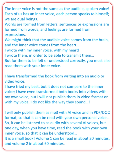 The inner voice is not the same as the audible, spoken voice! Each of us has an inner voice, each person speaks to himself; we are dual beings.  Words are formed from letters; sentences or expressions are formed from words; and feelings are formed from expressions. We might think that the audible voice comes from the brain, and the inner voice comes from the heart… I wrote with my inner voice, with my heart! I wrote them, in order to be able to transmit them… But for them to be felt or understood correctly, you must also read them with your inner voice.  I have transformed the book from writing into an audio or video voice. I have tried my best, but it does not compare to the inner voice; I have even transformed both books into videos with my own voice, but I will not publish them in video format or with my voice, I do not like the way they sound…!  I will only publish them as mp3 with AI voice and in PDF/DOC format, so that it can be read with your own personal voice… So, it can be listened to as audio with several AI voices, but one day, when you have time, read the book with your own inner voice, so that it can be understood… It is a small book! Volume 1 can be read in about 30 minutes, and volume 2 in about 60 minutes.