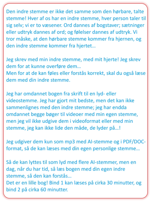 Den indre stemme er ikke det samme som den hørbare, talte stemme! Hver af os har en indre stemme, hver person taler til sig selv; vi er to væsener. Ord dannes af bogstaver; sætninger eller udtryk dannes af ord; og følelser dannes af udtryk. Vi tror måske, at den hørbare stemme kommer fra hjernen, og den indre stemme kommer fra hjertet…  Jeg skrev med min indre stemme, med mit hjerte! Jeg skrev dem for at kunne overføre dem… Men for at de kan føles eller forstås korrekt, skal du også læse dem med din indre stemme.  Jeg har omdannet bogen fra skrift til en lyd- eller videostemme. Jeg har gjort mit bedste, men det kan ikke sammenlignes med den indre stemme; jeg har endda omdannet begge bøger til videoer med min egen stemme, men jeg vil ikke udgive dem i videoformat eller med min stemme, jeg kan ikke lide den måde, de lyder på…!  Jeg udgiver dem kun som mp3 med AI-stemme og i PDF/DOC-format, så de kan læses med din egen personlige stemme…  Så de kan lyttes til som lyd med flere AI-stemmer, men en dag, når du har tid, så læs bogen med din egen indre stemme, så den kan forstås… Det er en lille bog! Bind 1 kan læses på cirka 30 minutter, og bind 2 på cirka 60 minutter.