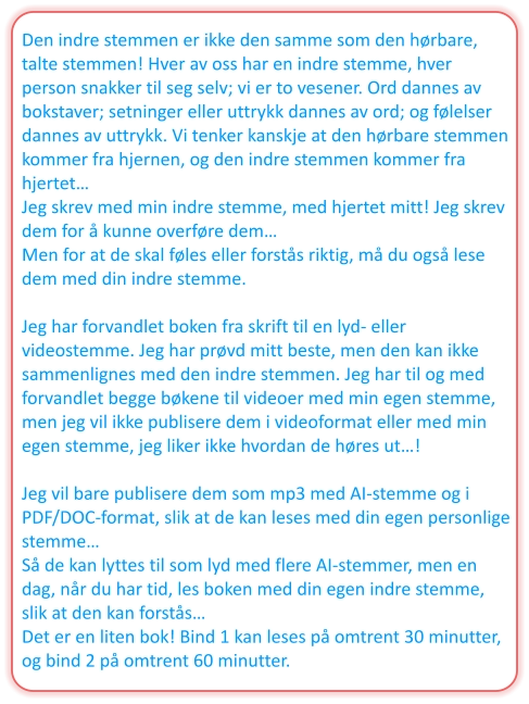Den indre stemmen er ikke den samme som den hørbare, talte stemmen! Hver av oss har en indre stemme, hver person snakker til seg selv; vi er to vesener. Ord dannes av bokstaver; setninger eller uttrykk dannes av ord; og følelser dannes av uttrykk. Vi tenker kanskje at den hørbare stemmen kommer fra hjernen, og den indre stemmen kommer fra hjertet… Jeg skrev med min indre stemme, med hjertet mitt! Jeg skrev dem for å kunne overføre dem… Men for at de skal føles eller forstås riktig, må du også lese dem med din indre stemme.  Jeg har forvandlet boken fra skrift til en lyd- eller videostemme. Jeg har prøvd mitt beste, men den kan ikke sammenlignes med den indre stemmen. Jeg har til og med forvandlet begge bøkene til videoer med min egen stemme, men jeg vil ikke publisere dem i videoformat eller med min egen stemme, jeg liker ikke hvordan de høres ut…!  Jeg vil bare publisere dem som mp3 med AI-stemme og i PDF/DOC-format, slik at de kan leses med din egen personlige stemme… Så de kan lyttes til som lyd med flere AI-stemmer, men en dag, når du har tid, les boken med din egen indre stemme, slik at den kan forstås… Det er en liten bok! Bind 1 kan leses på omtrent 30 minutter, og bind 2 på omtrent 60 minutter.