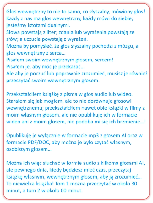 Głos wewnętrzny to nie to samo, co słyszalny, mówiony głos! Każdy z nas ma głos wewnętrzny, każdy mówi do siebie; jesteśmy istotami dualnymi. Słowa powstają z liter; zdania lub wyrażenia powstają ze słów; a uczucia powstają z wyrażeń. Można by pomyśleć, że głos słyszalny pochodzi z mózgu, a głos wewnętrzny z serca… Pisałem swoim wewnętrznym głosem, sercem! Pisałem je, aby móc je przekazać… Ale aby je poczuć lub poprawnie zrozumieć, musisz je również przeczytać swoim wewnętrznym głosem.  Przekształciłem książkę z pisma w głos audio lub wideo. Starałem się jak mogłem, ale to nie dorównuje głosowi wewnętrznemu; przekształciłem nawet obie książki w filmy z moim własnym głosem, ale nie opublikuję ich w formacie wideo ani z moim głosem, nie podoba mi się ich brzmienie…!  Opublikuję je wyłącznie w formacie mp3 z głosem AI oraz w formacie PDF/DOC, aby można je było czytać własnym, osobistym głosem…  Można ich więc słuchać w formie audio z kilkoma głosami AI, ale pewnego dnia, kiedy będziesz mieć czas, przeczytaj książkę własnym, wewnętrznym głosem, aby ją zrozumieć… To niewielka książka! Tom 1 można przeczytać w około 30 minut, a tom 2 w około 60 minut.