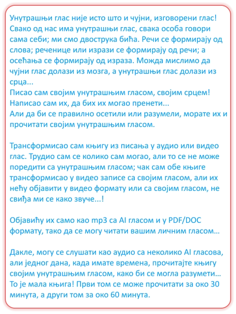 Унутрашњи глас није исто што и чујни, изговорени глас! Свако од нас има унутрашњи глас, свака особа говори сама себи; ми смо двострука бића. Речи се формирају од слова; реченице или изрази се формирају од речи; а осећања се формирају од израза. Можда мислимо да чујни глас долази из мозга, а унутрашњи глас долази из срца... Писао сам својим унутрашњим гласом, својим срцем! Написао сам их, да бих их могао пренети... Али да би се правилно осетили или разумели, морате их и прочитати својим унутрашњим гласом.  Трансформисао сам књигу из писања у аудио или видео глас. Трудио сам се колико сам могао, али то се не може поредити са унутрашњим гласом; чак сам обе књиге трансформисао у видео записе са својим гласом, али их нећу објавити у видео формату или са својим гласом, не свиђа ми се како звуче...!  Објавићу их само као mp3 са AI гласом и у PDF/DOC формату, тако да се могу читати вашим личним гласом…  Дакле, могу се слушати као аудио са неколико AI гласова, али једног дана, када имате времена, прочитајте књигу својим унутрашњим гласом, како би се могла разумети… То је мала књига! Први том се може прочитати за око 30 минута, а други том за око 60 минута.