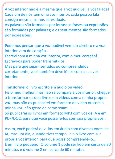 A voz interior não é a mesma que a voz audível, a voz falada! Cada um de nós tem uma voz interior, cada pessoa fala consigo mesma; somos seres duais. As palavras são formadas por letras; as frases ou expressões são formadas por palavras; e os sentimentos são formados por expressões.  Podemos pensar que a voz audível vem do cérebro e a voz interior vem do coração… Escrevi com a minha voz interior, com o meu coração! Escrevi-os para poder transmiti-los… Mas para que sejam sentidos ou compreendidos corretamente, você também deve lê-los com a sua voz interior.  Transformei o livro escrito em áudio ou vídeo. Fiz o meu melhor, mas não se compara à voz interior; cheguei a transformar os dois livros em vídeos com a minha própria voz, mas não os publicarei em formato de vídeo ou com a minha voz, não gosto de como soam…! Só publicarei os livros em formato MP3 com voz de IA e em PDF/DOC, para que você possa lê-los com sua própria voz…  Assim, você poderá ouvi-los em áudio com diversas vozes de IA, mas um dia, quando tiver tempo, leia o livro com sua própria voz interior, para que possa compreendê-lo… É um livro pequeno! O volume 1 pode ser lido em cerca de 30 minutos e o volume 2 em cerca de 60 minutos.