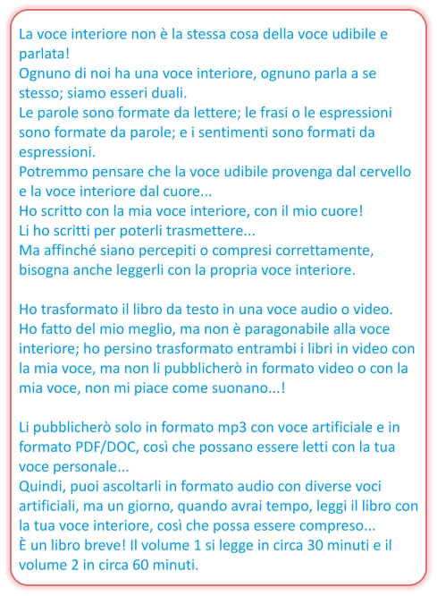 La voce interiore non è la stessa cosa della voce udibile e parlata! Ognuno di noi ha una voce interiore, ognuno parla a se stesso; siamo esseri duali. Le parole sono formate da lettere; le frasi o le espressioni sono formate da parole; e i sentimenti sono formati da espressioni. Potremmo pensare che la voce udibile provenga dal cervello e la voce interiore dal cuore... Ho scritto con la mia voce interiore, con il mio cuore! Li ho scritti per poterli trasmettere... Ma affinché siano percepiti o compresi correttamente, bisogna anche leggerli con la propria voce interiore.  Ho trasformato il libro da testo in una voce audio o video. Ho fatto del mio meglio, ma non è paragonabile alla voce interiore; ho persino trasformato entrambi i libri in video con la mia voce, ma non li pubblicherò in formato video o con la mia voce, non mi piace come suonano...!  Li pubblicherò solo in formato mp3 con voce artificiale e in formato PDF/DOC, così che possano essere letti con la tua voce personale... Quindi, puoi ascoltarli in formato audio con diverse voci artificiali, ma un giorno, quando avrai tempo, leggi il libro con la tua voce interiore, così che possa essere compreso... È un libro breve! Il volume 1 si legge in circa 30 minuti e il volume 2 in circa 60 minuti.