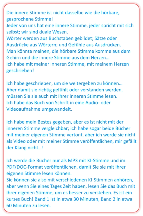 Die innere Stimme ist nicht dasselbe wie die hörbare, gesprochene Stimme! Jeder von uns hat eine innere Stimme, jeder spricht mit sich selbst; wir sind duale Wesen. Wörter werden aus Buchstaben gebildet; Sätze oder Ausdrücke aus Wörtern; und Gefühle aus Ausdrücken. Man könnte meinen, die hörbare Stimme komme aus dem Gehirn und die innere Stimme aus dem Herzen… Ich habe mit meiner inneren Stimme, mit meinem Herzen geschrieben!  Ich habe geschrieben, um sie weitergeben zu können… Aber damit sie richtig gefühlt oder verstanden werden, müssen Sie sie auch mit Ihrer inneren Stimme lesen. Ich habe das Buch von Schrift in eine Audio- oder Videoaufnahme umgewandelt.  Ich habe mein Bestes gegeben, aber es ist nicht mit der inneren Stimme vergleichbar; ich habe sogar beide Bücher mit meiner eigenen Stimme vertont, aber ich werde sie nicht als Video oder mit meiner Stimme veröffentlichen, mir gefällt der Klang nicht…!  Ich werde die Bücher nur als MP3 mit KI-Stimme und im PDF/DOC-Format veröffentlichen, damit Sie sie mit Ihrer eigenen Stimme lesen können. Sie können sie also mit verschiedenen KI-Stimmen anhören, aber wenn Sie eines Tages Zeit haben, lesen Sie das Buch mit Ihrer eigenen Stimme, um es besser zu verstehen. Es ist ein kurzes Buch! Band 1 ist in etwa 30 Minuten, Band 2 in etwa 60 Minuten zu lesen.