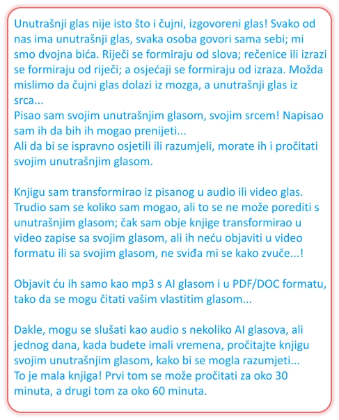 Unutrašnji glas nije isto što i čujni, izgovoreni glas! Svako od nas ima unutrašnji glas, svaka osoba govori sama sebi; mi smo dvojna bića. Riječi se formiraju od slova; rečenice ili izrazi se formiraju od riječi; a osjećaji se formiraju od izraza. Možda mislimo da čujni glas dolazi iz mozga, a unutrašnji glas iz srca... Pisao sam svojim unutrašnjim glasom, svojim srcem! Napisao sam ih da bih ih mogao prenijeti... Ali da bi se ispravno osjetili ili razumjeli, morate ih i pročitati svojim unutrašnjim glasom.  Knjigu sam transformirao iz pisanog u audio ili video glas. Trudio sam se koliko sam mogao, ali to se ne može porediti s unutrašnjim glasom; čak sam obje knjige transformirao u video zapise sa svojim glasom, ali ih neću objaviti u video formatu ili sa svojim glasom, ne sviđa mi se kako zvuče...!  Objavit ću ih samo kao mp3 s AI glasom i u PDF/DOC formatu, tako da se mogu čitati vašim vlastitim glasom...  Dakle, mogu se slušati kao audio s nekoliko AI glasova, ali jednog dana, kada budete imali vremena, pročitajte knjigu svojim unutrašnjim glasom, kako bi se mogla razumjeti... To je mala knjiga! Prvi tom se može pročitati za oko 30 minuta, a drugi tom za oko 60 minuta.