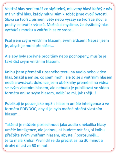 Vnitřní hlas není totéž co slyšitelný, mluvený hlas! Každý z nás má vnitřní hlas, každý mluví sám k sobě; jsme dvojí bytosti. Slova se tvoří z písmen; věty nebo výrazy se tvoří ze slov; a pocity se tvoří z výrazů. Možná si myslíme, že slyšitelný hlas vychází z mozku a vnitřní hlas ze srdce…  Psal jsem svým vnitřním hlasem, svým srdcem! Napsal jsem je, abych je mohl přenášet…  Ale aby byly správně procítěny nebo pochopeny, musíte je také číst svým vnitřním hlasem.  Knihu jsem přeměnil z psaného textu na audio nebo video hlas. Snažil jsem se, co jsem mohl, ale to se s vnitřním hlasem nedá srovnávat; dokonce jsem obě knihy přeměnil na videa se svým vlastním hlasem, ale nebudu je publikovat ve video formátu ani se svým hlasem, nelíbí se mi, jak znějí…!  Publikuji je pouze jako mp3 s hlasem umělé inteligence a ve formátu PDF/DOC, aby si je bylo možné přečíst vlastním hlasem…  Takže si je můžete poslechnout jako audio s několika hlasy umělé inteligence, ale jednou, až budete mít čas, si knihu přečtěte svým vnitřním hlasem, abyste jí porozuměli… Je to malá kniha! První díl se dá přečíst asi za 30 minut a druhý díl asi za 60 minut.
