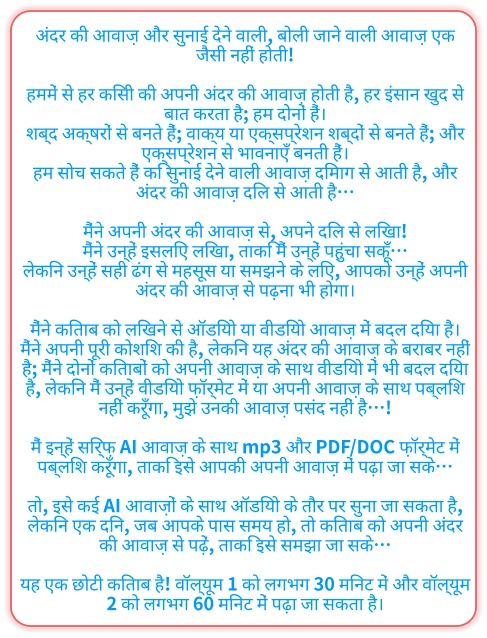 अंदर की आवाज़ और सुनाई देने वाली, बोली जाने वाली आवाज़ एक जैसी नहीं होती!  हममें से हर किसी की अपनी अंदर की आवाज़ होती है, हर इंसान खुद से बात करता है; हम दोनों हैं। शब्द अक्षरों से बनते हैं; वाक्य या एक्सप्रेशन शब्दों से बनते हैं; और एक्सप्रेशन से भावनाएँ बनती हैं। हम सोच सकते हैं कि सुनाई देने वाली आवाज़ दिमाग से आती है, और अंदर की आवाज़ दिल से आती है…  मैंने अपनी अंदर की आवाज़ से, अपने दिल से लिखा! मैंने उन्हें इसलिए लिखा, ताकि मैं उन्हें पहुंचा सकूँ… लेकिन उन्हें सही ढंग से महसूस या समझने के लिए, आपको उन्हें अपनी अंदर की आवाज़ से पढ़ना भी होगा।  मैंने किताब को लिखने से ऑडियो या वीडियो आवाज़ में बदल दिया है। मैंने अपनी पूरी कोशिश की है, लेकिन यह अंदर की आवाज़ के बराबर नहीं है; मैंने दोनों किताबों को अपनी आवाज़ के साथ वीडियो में भी बदल दिया है, लेकिन मैं उन्हें वीडियो फ़ॉर्मेट में या अपनी आवाज़ के साथ पब्लिश नहीं करूँगा, मुझे उनकी आवाज़ पसंद नहीं है…!  मैं इन्हें सिर्फ़ AI आवाज़ के साथ mp3 और PDF/DOC फ़ॉर्मेट में पब्लिश करूँगा, ताकि इसे आपकी अपनी आवाज़ में पढ़ा जा सके…  तो, इसे कई AI आवाज़ों के साथ ऑडियो के तौर पर सुना जा सकता है, लेकिन एक दिन, जब आपके पास समय हो, तो किताब को अपनी अंदर की आवाज़ से पढ़ें, ताकि इसे समझा जा सके…  यह एक छोटी किताब है! वॉल्यूम 1 को लगभग 30 मिनट में और वॉल्यूम 2 ​​को लगभग 60 मिनट में पढ़ा जा सकता है।